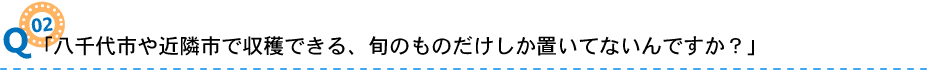 02「八千代市や近隣市で収穫できる、旬のものだけしか置いてないんですか？」